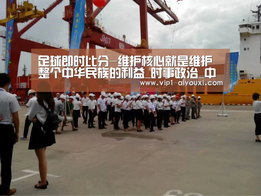 足球即时比分-维护核心就是维护整个中华民族的利益_时事政治_中公教育网(图2) 爱游戏体育直播